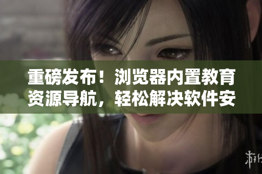 重磅发布！浏览器内置教育资源导航，轻松解决软件安装烦恼