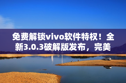 免费解锁vivo软件特权！全新3.0.3破解版发布，完美支持所有功能！