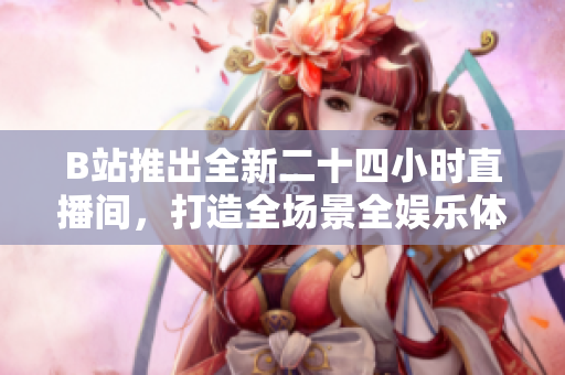 B站推出全新二十四小时直播间，打造全场景全娱乐体验