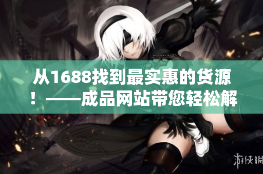 从1688找到最实惠的货源！——成品网站带您轻松解决采购烦恼！