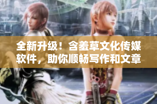 全新升级！含羞草文化传媒软件，助你顺畅写作和文章编辑