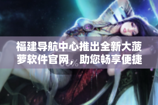 福建导航中心推出全新大菠萝软件官网，助您畅享便捷导航体验