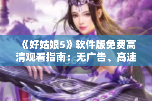 《好姑娘5》软件版免费高清观看指南：无广告、高速、追剧省心