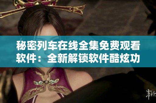 秘密列车在线全集免费观看软件：全新解锁软件酷炫功能，畅享精彩视听体验