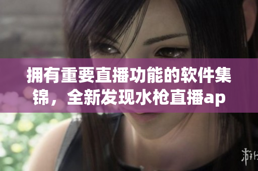 拥有重要直播功能的软件集锦，全新发现水枪直播app安装程序