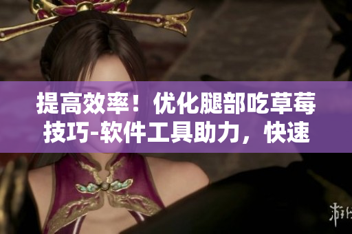 提高效率！优化腿部吃草莓技巧-软件工具助力，快速畅享美味