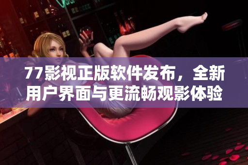 77影视正版软件发布，全新用户界面与更流畅观影体验