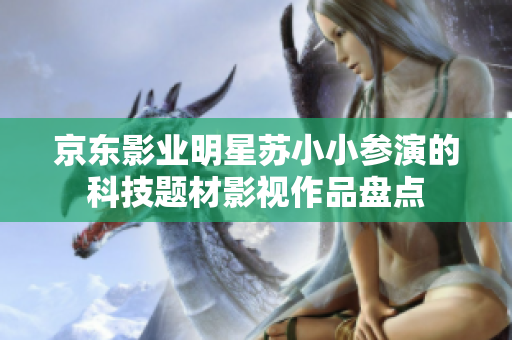 京东影业明星苏小小参演的科技题材影视作品盘点