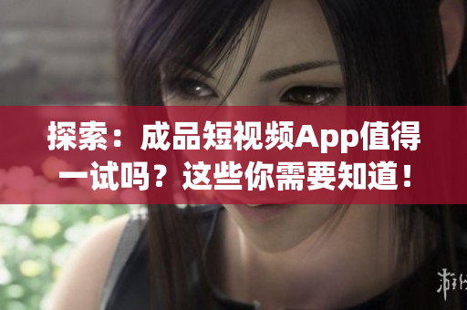 探索：成品短视频App值得一试吗？这些你需要知道！
