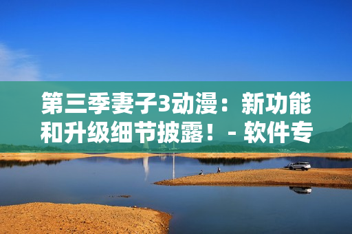第三季妻子3动漫：新功能和升级细节披露！- 软件专题报道