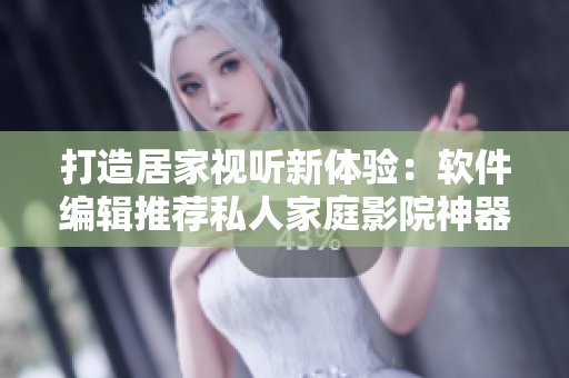 打造居家视听新体验：软件编辑推荐私人家庭影院神器5577