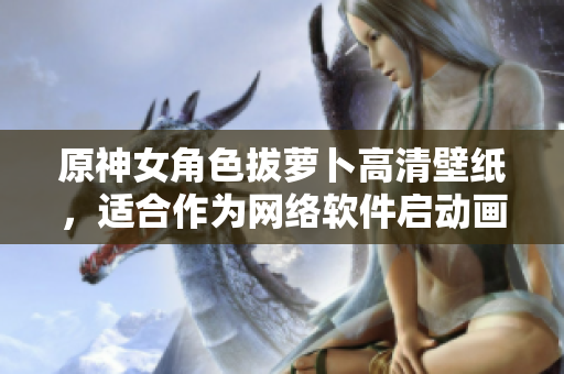 原神女角色拔萝卜高清壁纸，适合作为网络软件启动画面的精美壁纸！