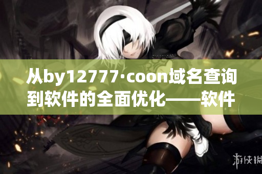 从by12777·coon域名查询到软件的全面优化——软件性能大幅提升！
