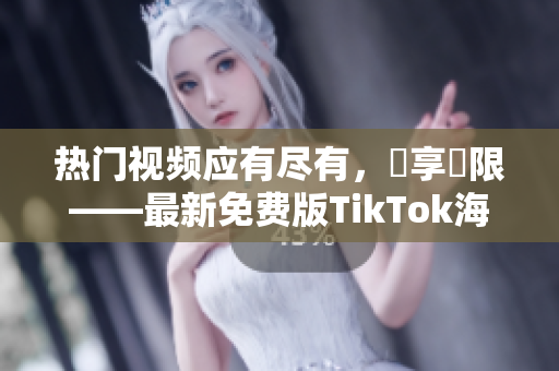 热门视频应有尽有，暢享無限——最新免费版TikTok海外上线