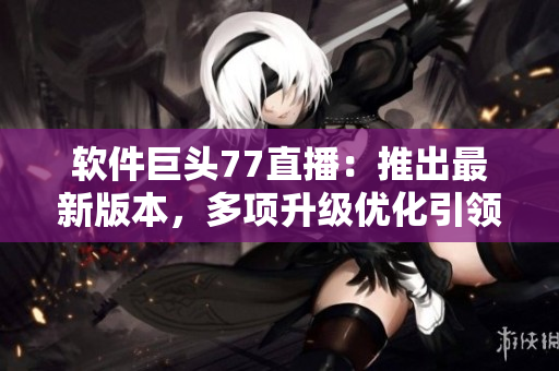 软件巨头77直播：推出最新版本，多项升级优化引领市场