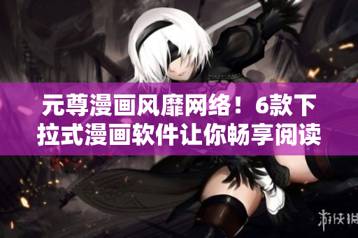 元尊漫画风靡网络！6款下拉式漫画软件让你畅享阅读体验