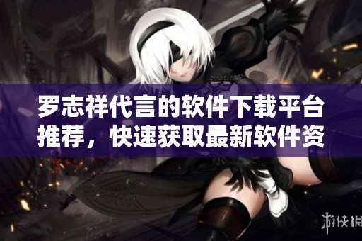 罗志祥代言的软件下载平台推荐，快速获取最新软件资源