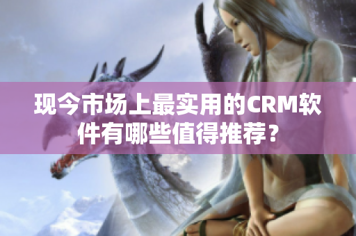 现今市场上最实用的CRM软件有哪些值得推荐？