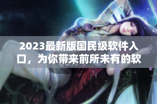2023最新版国民级软件入口，为你带来前所未有的软件使用体验！