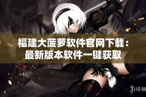 福建大菠萝软件官网下载：最新版本软件一键获取