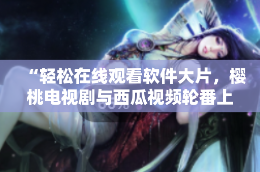 “轻松在线观看软件大片，樱桃电视剧与西瓜视频轮番上阵”