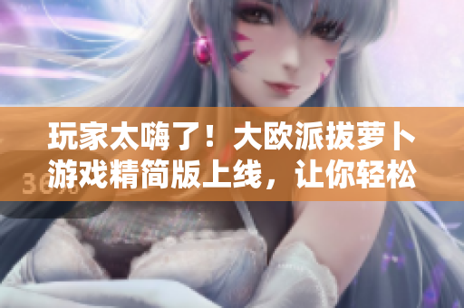 玩家太嗨了！大欧派拔萝卜游戏精简版上线，让你轻松畅玩！