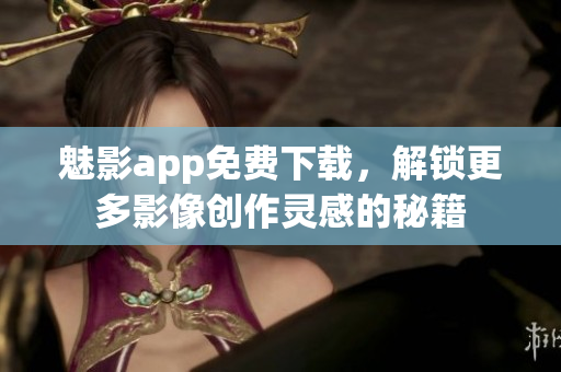 魅影app免费下载，解锁更多影像创作灵感的秘籍