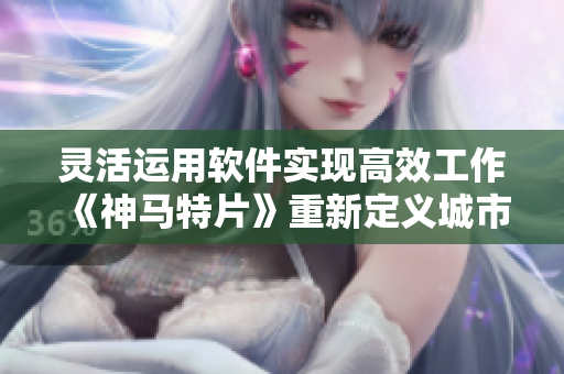 灵活运用软件实现高效工作《神马特片》重新定义城市生活方式