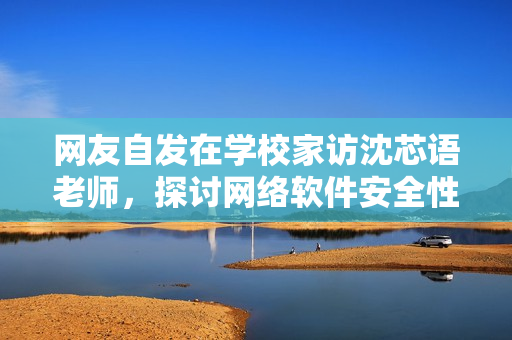 网友自发在学校家访沈芯语老师，探讨网络软件安全性问题