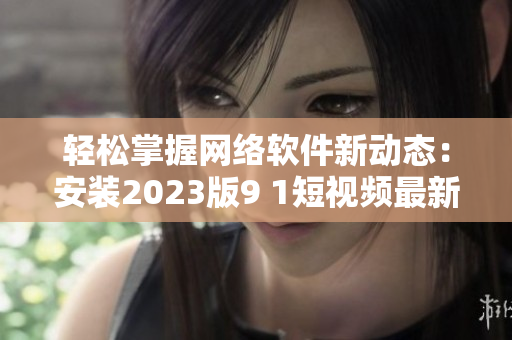 轻松掌握网络软件新动态：安装2023版9 1短视频最新版本