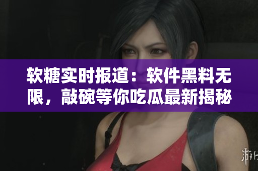 软糖实时报道：软件黑料无限，敲碗等你吃瓜最新揭秘