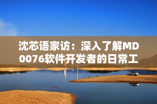 沈芯语家访：深入了解MD0076软件开发者的日常工作与生活