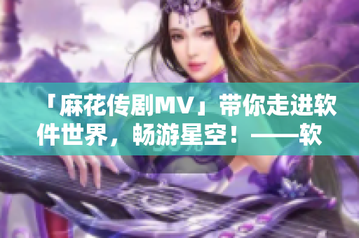 「麻花传剧MV」带你走进软件世界，畅游星空！——软件界的全方位体验！