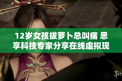 12岁女孩拔萝卜总叫痛 思享科技专家分享在线虚拟现实体验建议
