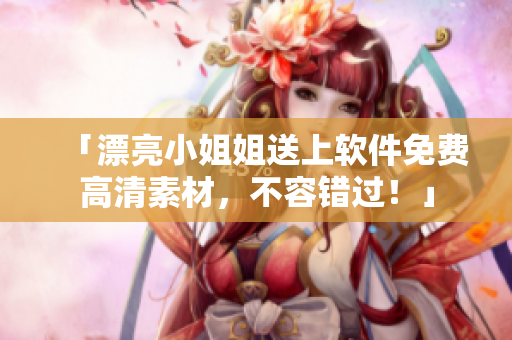 「漂亮小姐姐送上软件免费高清素材，不容错过！」