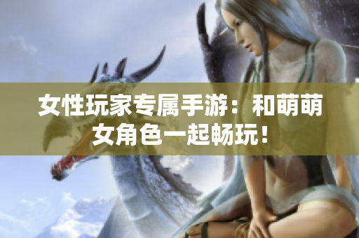 女性玩家专属手游：和萌萌女角色一起畅玩！