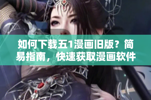 如何下载五1漫画旧版？简易指南，快速获取漫画软件最新版本