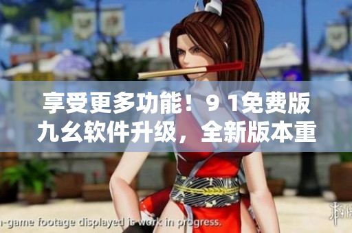 享受更多功能！9 1免费版九幺软件升级，全新版本重磅来袭！