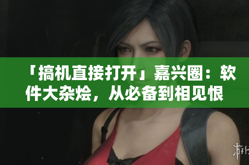 「搞机直接打开」嘉兴圈：软件大杂烩，从必备到相见恨晚