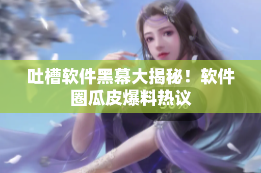 吐槽软件黑幕大揭秘！软件圈瓜皮爆料热议