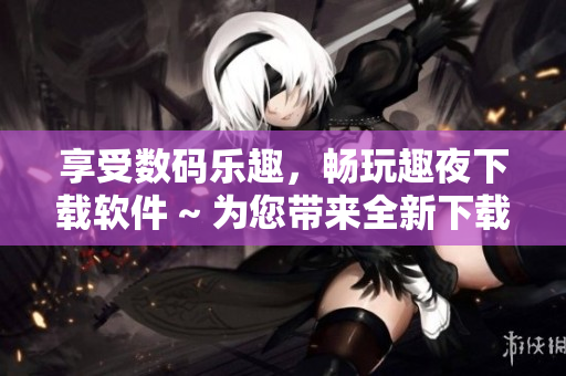 享受数码乐趣，畅玩趣夜下载软件 ~ 为您带来全新下载体验