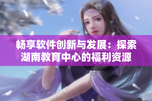 畅享软件创新与发展：探索湖南教育中心的福利资源