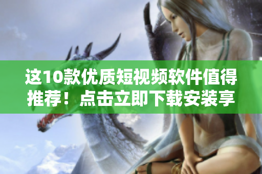 这10款优质短视频软件值得推荐！点击立即下载安装享受新体验