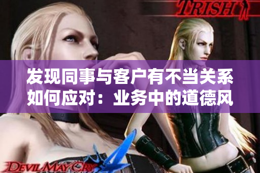 发现同事与客户有不当关系如何应对：业务中的道德风险管理