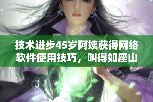 技术进步45岁阿姨获得网络软件使用技巧，叫得如座山铃！