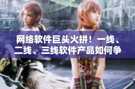 网络软件巨头火拼！一线、二线、三线软件产品如何争夺市场？
