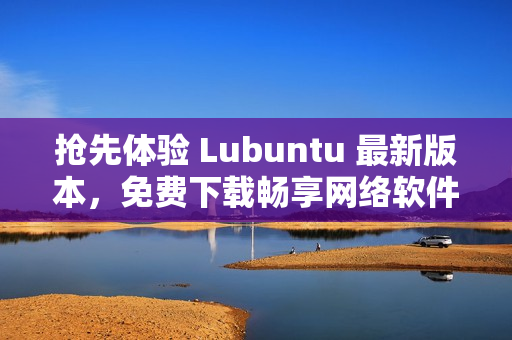 抢先体验 Lubuntu 最新版本，免费下载畅享网络软件的升级版！