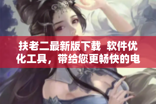 扶老二最新版下载  软件优化工具，带给您更畅快的电脑体验！