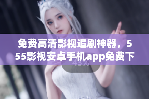 免费高清影视追剧神器，555影视安卓手机app免费下载！