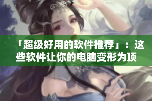 「超级好用的软件推荐」：这些软件让你的电脑变形为顶尖工具箱！